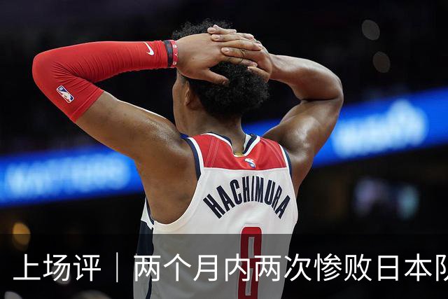 上场评｜两个月内两次惨败日本队，中国男篮输掉的远不止20分