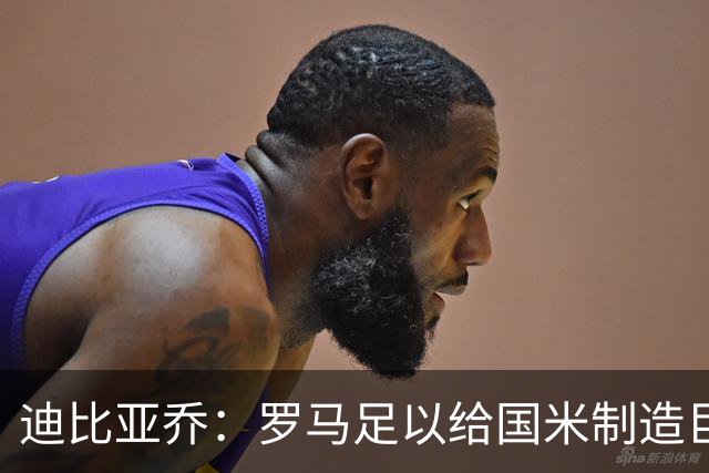 迪比亚乔：罗马足以给国米制造巨大麻烦，他们的对决会很精彩